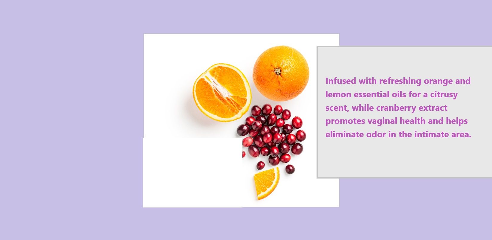 Dihasilkan dengan minyak pati oren dan lemon yang menyegarkan untuk aroma sitrus, sementara ekstrak cranberry mempromosikan kesihatan vagina dan membantu menghilangkan bau di kawasan intim.